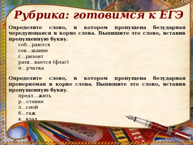 Рубрика: готовимся к ЕГЭ Определите слово, в котором пропущена безударная чередующаяся в корне слова. Выпишите это слово, вставив пропущенную букву. соб…раются сов…щание г…ризонт разв…вается (флаг) п…рчатка соб…раются сов…щание г…ризонт разв…вается (флаг) п…рчатка Определите слово, в котором пропущена безударная проверяемая в корне слова. Выпишите это слово, вставив пропущенную букву. предл…жить р…стение л…сной б…гаж в…кзал предл…жить р…стение л…сной б…гаж в…кзал 