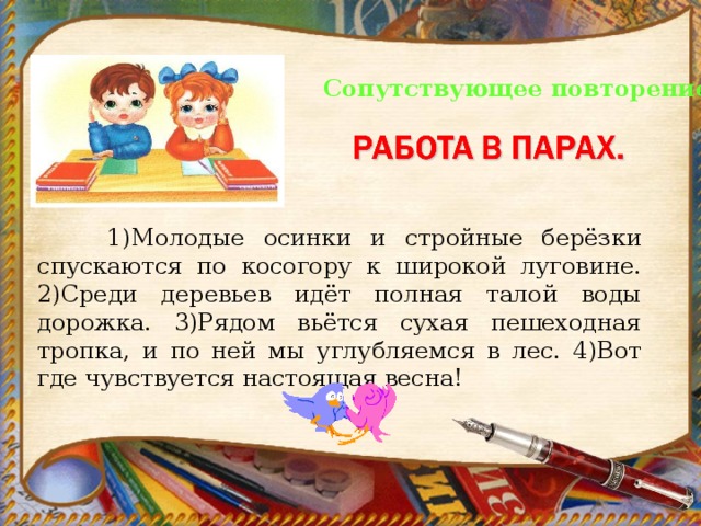 Сопутствующее повторение.   1)Молодые осинки и стройные берёзки спускаются по косогору к широкой луговине. 2)Среди деревьев идёт полная талой воды дорожка. 3)Рядом вьётся сухая пешеходная тропка, и по ней мы углубляемся в лес. 4)Вот где чувствуется настоящая весна! 