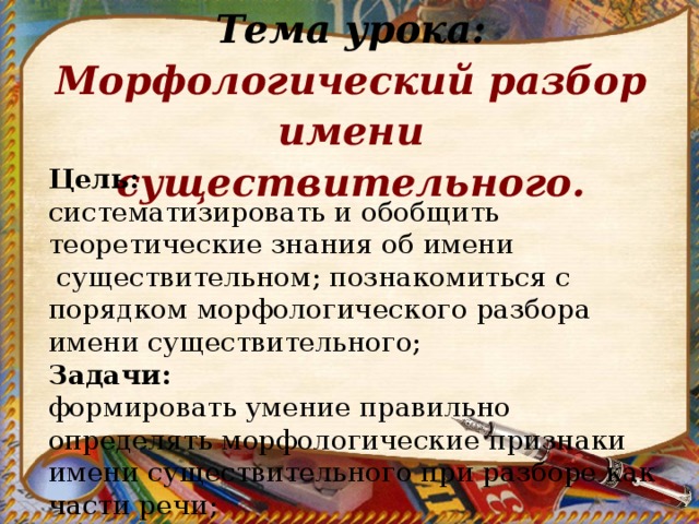 Тема урока: Морфологический разбор имени существительного. Цель:  систематизировать и обобщить теоретические знания об имени  существительном; познакомиться с порядком морфологического разбора имени существительного; Задачи: формировать умение правильно определять морфологические признаки имени существительного при разборе как части речи; 