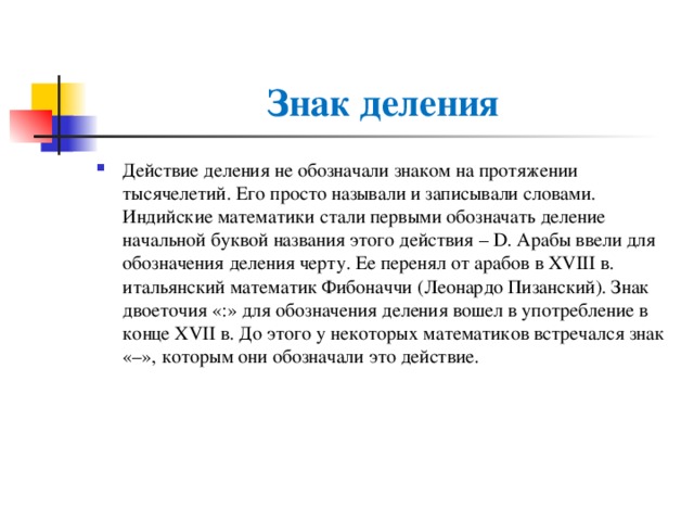 Знак деления Действие деления не обозначали знаком на протяжении тысячелетий. Его просто называли и записывали словами. Индийские математики стали первыми обозначать деление начальной буквой названия этого действия – D. Арабы ввели для обозначения деления черту. Ее перенял от арабов в XVIII в. итальянский математик Фибоначчи (Леонардо Пизанский). Знак двоеточия «:» для обозначения деления вошел в употребление в конце XVII в. До этого у некоторых математиков встречался знак «–», которым они обозначали это действие. 