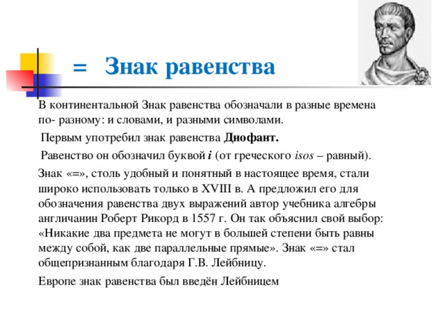  =  Знак равенства  В континентальной Знак равенства обозначали в разные времена по- разному: и словами, и разными символами.  Первым употребил знак равенства Диофант.  Равенство он обозначил буквой i (от греческого isos  – равный).  Знак «=», столь удобный и понятный в настоящее время, стали широко использовать только в XVIII в. А предложил его для обозначения равенства двух выражений автор учебника алгебры англичанин Роберт Рикорд в 1557 г. Он так объяснил свой выбор: «Никакие два предмета не могут в большей степени быть равны между собой, как две параллельные прямые». Знак «=» стал общепризнанным благодаря Г.В. Лейбницу.  Европе знак равенства был введён Лейбницем 