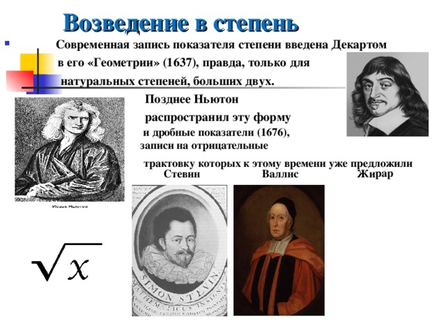 Возведение в степень   Жирар  Современная запись показателя степени введена Декартом  в его «Геометрии» (1637), правда, только для  натуральных степеней, больших двух.  Позднее Ньютон  распространил эту форму     и дробные показатели (1676), записи на отрицательные трактовку которых к этому времени уже предложили   Стевин   Валлис   
