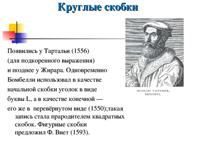 Круглые скобки Появились у Тартальи (1556) (для подкоренного выражения) и позднее у Жирара. Одновременно Бомбелли использовал в качестве начальной скобки уголок в виде буквы L, а в качестве конечной — его же в перевёрнутом виде (1550);такая запись стала прародителем квадратных скобок. Фигурные скобки предложил Ф. Виет (1593). 