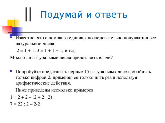  Подумай и ответь Известно, что с помощью единицы последовательно получаются все натуральные числа:   2 = 1 + 1; 3 = 1 + 1 + 1; и т.д. Можно ли натуральные числа представить иначе? Попробуйте представить первые 15 натуральных чисел, обойдясь только цифрой 2, применяя ее только пять раз и используя арифметические действия.  Ниже приведены несколько примеров. 1 = 2 + 2 – (2 + 2 : 2) 7 = 22 : 2 – 2-2 