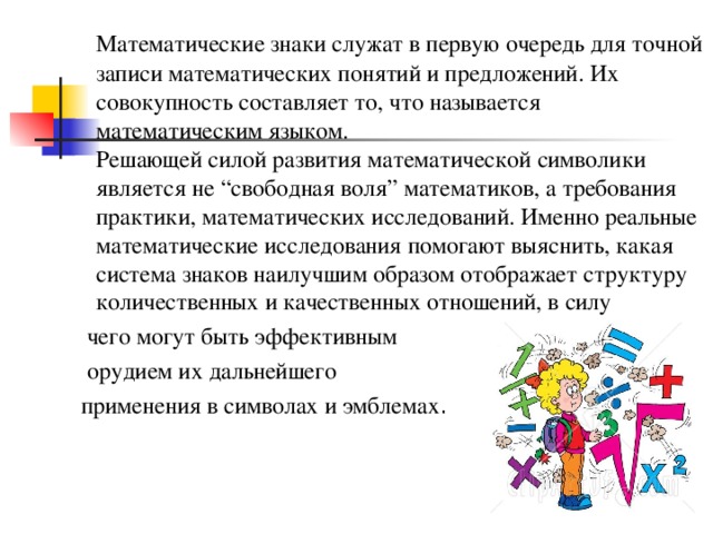  Математические знаки служат в первую очередь для точной записи математических понятий и предложений. Их совокупность составляет то, что называется математическим языком.  Решающей силой развития математической символики является не “свободная воля” математиков, а требования практики, математических исследований. Именно реальные математические исследования помогают выяснить, какая система знаков наилучшим образом отображает структуру количественных и качественных отношений, в силу  чего могут быть эффективным  орудием их дальнейшего  применения в символах и эмблемах . 