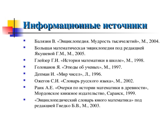 Информационные источники Балязин В. «Энциклопедия. Мудрость тысячелетий», М., 2004. Большая математическая энциклопедия под редакцией Якушевой Г.М., М., 2005. Глейзер Г.И. «История математики в школе», М., 1998. Голованов Я. «Этюды об ученых», М., 1997. Депман И. «Мир чисел», Л., 1996. Ожегов С.И. «Словарь русского языка», М., 2002. Раик А.Е. «Очерки по истории математики в древности», Мордовское книжное издательство, Саранск, 1999. «Энциклопедический словарь юного математика» под редакцией Гнедко Б.В., М., 2003.  