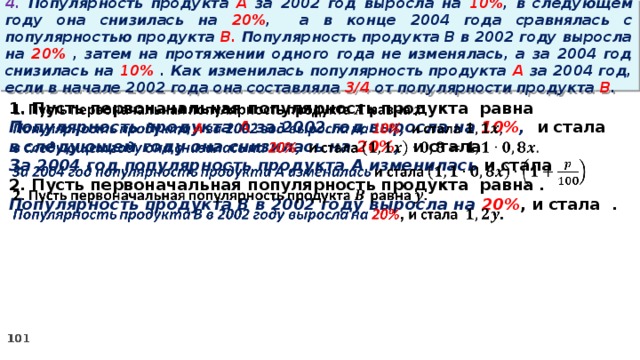 4. Популярность продукта A за 2002 год выросла на 10% , в следующем году она снизилась на 20% ,  а в конце 2004 года сравнялась с популярностью продукта B. Популярность продукта B в 2002 году выросла на 20% , затем на протяжении одного года не изменялась, а за 2004 год снизилась на 10% . Как изменилась популярность продукта A за 2004 год, если в начале 2002 года она составляла 3/4 от популярности продукта B . 1. Пусть первоначальная популярность продукта равна   Популярность продукта A за 2002 год выросла на 10% , и стала в следующем году она снизилась на 20% , и стала За 2004 год популярность продукта A изменилась и стала 2. Пусть первоначальная популярность продукта равна . Популярность продукта B в 2002 году выросла на 20% , и стала .