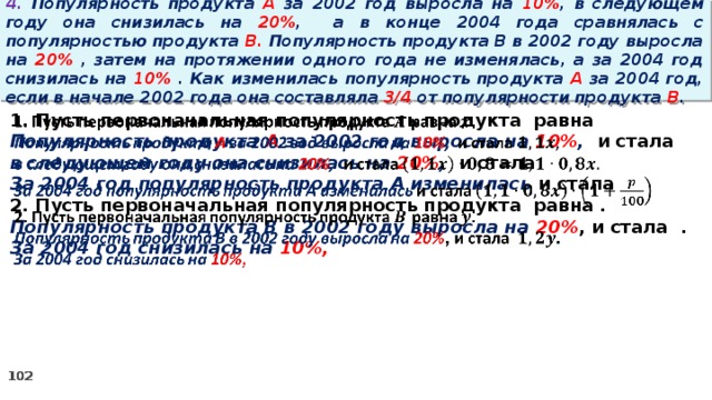 4. Популярность продукта A за 2002 год выросла на 10% , в следующем году она снизилась на 20% ,  а в конце 2004 года сравнялась с популярностью продукта B. Популярность продукта B в 2002 году выросла на 20% , затем на протяжении одного года не изменялась, а за 2004 год снизилась на 10% . Как изменилась популярность продукта A за 2004 год, если в начале 2002 года она составляла 3/4 от популярности продукта B . 1. Пусть первоначальная популярность продукта равна   Популярность продукта A за 2002 год выросла на 10% , и стала в следующем году она снизилась на 20% , и стала За 2004 год популярность продукта A изменилась и стала 2. Пусть первоначальная популярность продукта равна . Популярность продукта B в 2002 году выросла на 20% , и стала . За 2004 год снизилась на 10%,