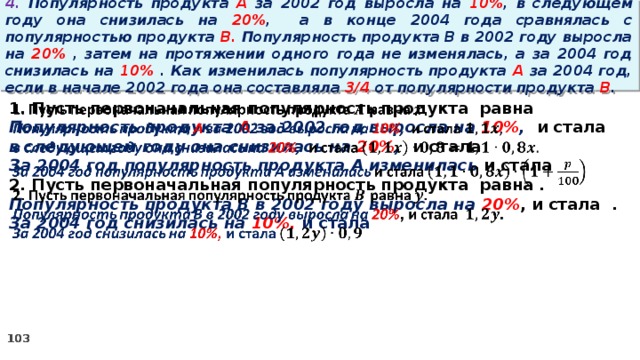 4. Популярность продукта A за 2002 год выросла на 10% , в следующем году она снизилась на 20% ,  а в конце 2004 года сравнялась с популярностью продукта B. Популярность продукта B в 2002 году выросла на 20% , затем на протяжении одного года не изменялась, а за 2004 год снизилась на 10% . Как изменилась популярность продукта A за 2004 год, если в начале 2002 года она составляла 3/4 от популярности продукта B . 1. Пусть первоначальная популярность продукта равна   Популярность продукта A за 2002 год выросла на 10% , и стала в следующем году она снизилась на 20% , и стала За 2004 год популярность продукта A изменилась и стала 2. Пусть первоначальная популярность продукта равна . Популярность продукта B в 2002 году выросла на 20% , и стала . За 2004 год снизилась на 10%, и стала