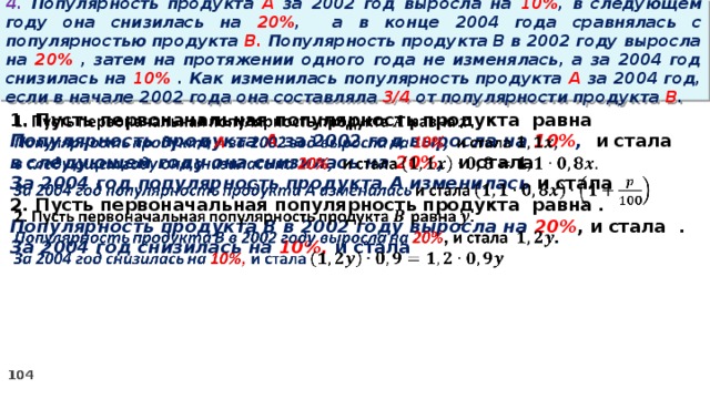 4. Популярность продукта A за 2002 год выросла на 10% , в следующем году она снизилась на 20% ,  а в конце 2004 года сравнялась с популярностью продукта B. Популярность продукта B в 2002 году выросла на 20% , затем на протяжении одного года не изменялась, а за 2004 год снизилась на 10% . Как изменилась популярность продукта A за 2004 год, если в начале 2002 года она составляла 3/4 от популярности продукта B .   1. Пусть первоначальная популярность продукта равна Популярность продукта A за 2002 год выросла на 10% , и стала в следующем году она снизилась на 20% , и стала За 2004 год популярность продукта A изменилась и стала 2. Пусть первоначальная популярность продукта равна . Популярность продукта B в 2002 году выросла на 20% , и стала . За 2004 год снизилась на 10%, и стала