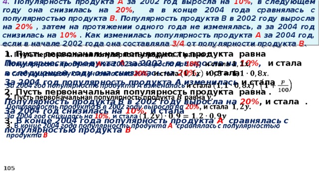 4. Популярность продукта A за 2002 год выросла на 10% , в следующем году она снизилась на 20% ,  а в конце 2004 года сравнялась с популярностью продукта B. Популярность продукта B в 2002 году выросла на 20% , затем на протяжении одного года не изменялась, а за 2004 год снизилась на 10% . Как изменилась популярность продукта A за 2004 год, если в начале 2002 года она составляла 3/4 от популярности продукта B .   1. Пусть первоначальная популярность продукта равна Популярность продукта A за 2002 год выросла на 10% , и стала в следующем году она снизилась на 20% , и стала За 2004 год популярность продукта A изменилась и стала 2. Пусть первоначальная популярность продукта равна . Популярность продукта B в 2002 году выросла на 20% , и стала . За 2004 год снизилась на 10%, и стала 3. В конце 2004 года популярность продукта A сравнялась с популярностью продукта B