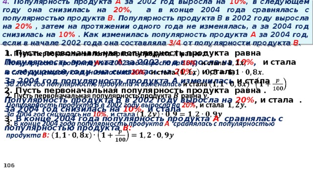 4. Популярность продукта A за 2002 год выросла на 10% , в следующем году она снизилась на 20% ,  а в конце 2004 года сравнялась с популярностью продукта B. Популярность продукта B в 2002 году выросла на 20% , затем на протяжении одного года не изменялась, а за 2004 год снизилась на 10% . Как изменилась популярность продукта A за 2004 год, если в начале 2002 года она составляла 3/4 от популярности продукта B .   1. Пусть первоначальная популярность продукта равна Популярность продукта A за 2002 год выросла на 10% , и стала в следующем году она снизилась на 20% , и стала За 2004 год популярность продукта A изменилась и стала 2. Пусть первоначальная популярность продукта равна . Популярность продукта B в 2002 году выросла на 20% , и стала . За 2004 год снизилась на 10%, и стала 3. В конце 2004 года популярность продукта A сравнялась с популярностью продукта B: