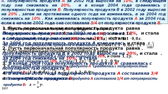 4. Популярность продукта A за 2002 год выросла на 10% , в следующем году она снизилась на 20% ,  а в конце 2004 года сравнялась с популярностью продукта B. Популярность продукта B в 2002 году выросла на 20% , затем на протяжении одного года не изменялась, а за 2004 год снизилась на 10% . Как изменилась популярность продукта A за 2004 год, если в начале 2002 года она составляла 3/4 от популярности продукта B .   1. Пусть первоначальная популярность продукта равна Популярность продукта A за 2002 год выросла на 10% , и стала в следующем году она снизилась на 20% , и стала За 2004 год популярность продукта A изменилась и стала 2. Пусть первоначальная популярность продукта равна . Популярность продукта B в 2002 году выросла на 20% , и стала . За 2004 год снизилась на 10%, и стала 3. В конце 2004 года популярность продукта A сравнялась с популярностью продукта B: 4. В начале 2002 года популярность продукта A составляла 3/4 от популярности продукта B :