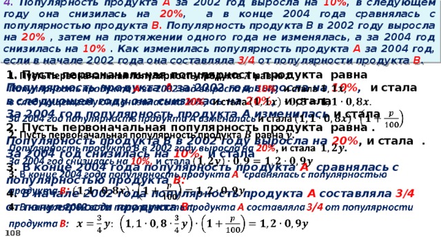 4. Популярность продукта A за 2002 год выросла на 10% , в следующем году она снизилась на 20% ,  а в конце 2004 года сравнялась с популярностью продукта B. Популярность продукта B в 2002 году выросла на 20% , затем на протяжении одного года не изменялась, а за 2004 год снизилась на 10% . Как изменилась популярность продукта A за 2004 год, если в начале 2002 года она составляла 3/4 от популярности продукта B .   1. Пусть первоначальная популярность продукта равна Популярность продукта A за 2002 год выросла на 10% , и стала в следующем году она снизилась на 20% , и стала За 2004 год популярность продукта A изменилась и стала 2. Пусть первоначальная популярность продукта равна . Популярность продукта B в 2002 году выросла на 20% , и стала . За 2004 год снизилась на 10%, и стала 3. В конце 2004 года популярность продукта A сравнялась с популярностью продукта B: 4. В начале 2002 года популярность продукта A составляла 3/4 от популярности продукта B :