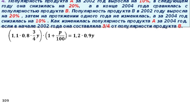 4. Популярность продукта A за 2002 год выросла на 10% , в следующем году она снизилась на 20% ,  а в конце 2004 года сравнялась с популярностью продукта B. Популярность продукта B в 2002 году выросла на 20% , затем на протяжении одного года не изменялась, а за 2004 год снизилась на 10% . Как изменилась популярность продукта A за 2004 год, если в начале 2002 года она составляла 3/4 от популярности продукта B .   