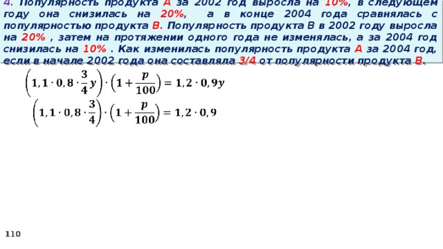 4. Популярность продукта A за 2002 год выросла на 10% , в следующем году она снизилась на 20% ,  а в конце 2004 года сравнялась с популярностью продукта B. Популярность продукта B в 2002 году выросла на 20% , затем на протяжении одного года не изменялась, а за 2004 год снизилась на 10% . Как изменилась популярность продукта A за 2004 год, если в начале 2002 года она составляла 3/4 от популярности продукта B .   