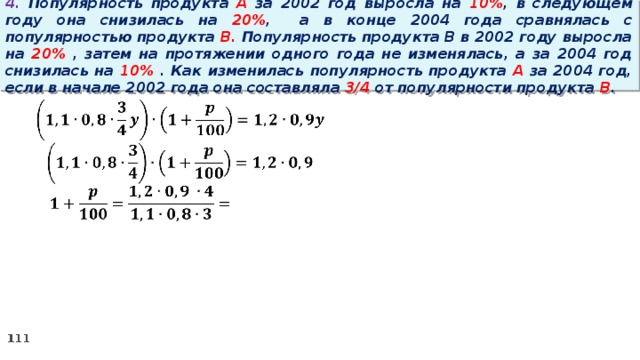 4. Популярность продукта A за 2002 год выросла на 10% , в следующем году она снизилась на 20% ,  а в конце 2004 года сравнялась с популярностью продукта B. Популярность продукта B в 2002 году выросла на 20% , затем на протяжении одного года не изменялась, а за 2004 год снизилась на 10% . Как изменилась популярность продукта A за 2004 год, если в начале 2002 года она составляла 3/4 от популярности продукта B .   