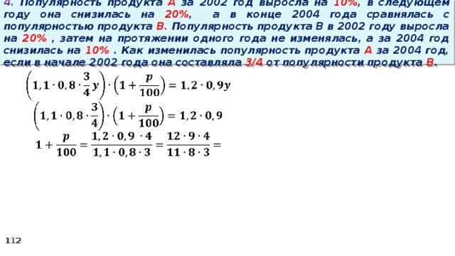 4. Популярность продукта A за 2002 год выросла на 10% , в следующем году она снизилась на 20% ,  а в конце 2004 года сравнялась с популярностью продукта B. Популярность продукта B в 2002 году выросла на 20% , затем на протяжении одного года не изменялась, а за 2004 год снизилась на 10% . Как изменилась популярность продукта A за 2004 год, если в начале 2002 года она составляла 3/4 от популярности продукта B .   