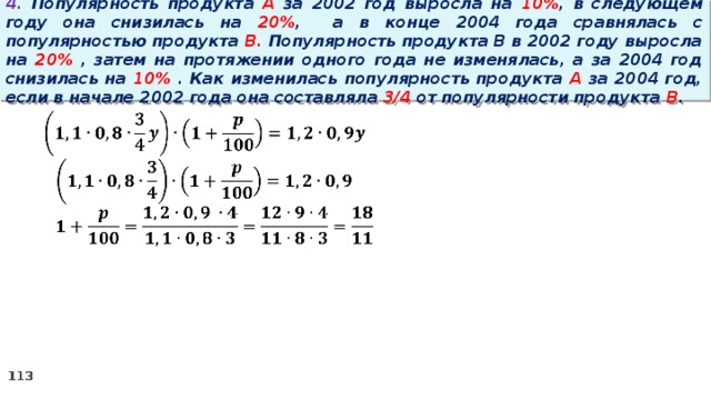 4. Популярность продукта A за 2002 год выросла на 10% , в следующем году она снизилась на 20% ,  а в конце 2004 года сравнялась с популярностью продукта B. Популярность продукта B в 2002 году выросла на 20% , затем на протяжении одного года не изменялась, а за 2004 год снизилась на 10% . Как изменилась популярность продукта A за 2004 год, если в начале 2002 года она составляла 3/4 от популярности продукта B .   