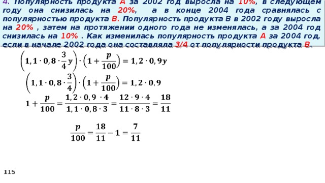 4. Популярность продукта A за 2002 год выросла на 10% , в следующем году она снизилась на 20% ,  а в конце 2004 года сравнялась с популярностью продукта B. Популярность продукта B в 2002 году выросла на 20% , затем на протяжении одного года не изменялась, а за 2004 год снизилась на 10% . Как изменилась популярность продукта A за 2004 год, если в начале 2002 года она составляла 3/4 от популярности продукта B .   