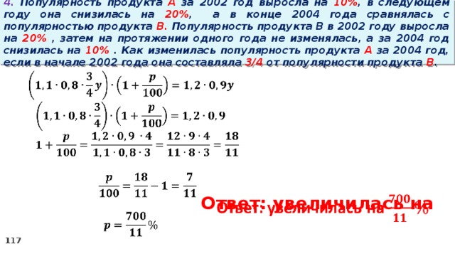 4. Популярность продукта A за 2002 год выросла на 10% , в следующем году она снизилась на 20% ,  а в конце 2004 года сравнялась с популярностью продукта B. Популярность продукта B в 2002 году выросла на 20% , затем на протяжении одного года не изменялась, а за 2004 год снизилась на 10% . Как изменилась популярность продукта A за 2004 год, если в начале 2002 года она составляла 3/4 от популярности продукта B .        Ответ: увеличилась на  