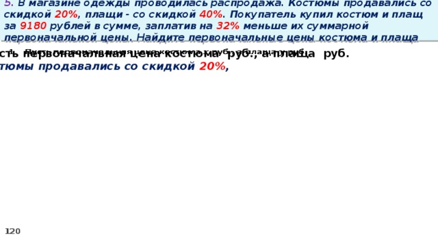 5. В магазине одежды проводилась распродажа. Костюмы продавались со скидкой 20% , плащи - со скидкой 40% . Покупатель купил костюм и плащ за 9180 рублей в сумме, заплатив на 32% меньше их суммарной первоначальной цены. Найдите первоначальные цены костюма и плаща  Пусть первоначальная цена костюма руб., а плаща руб.   Костюмы продавались со скидкой 20% ,