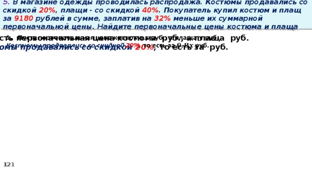 5. В магазине одежды проводилась распродажа. Костюмы продавались со скидкой 20% , плащи - со скидкой 40% . Покупатель купил костюм и плащ за 9180 рублей в сумме, заплатив на 32% меньше их суммарной первоначальной цены. Найдите первоначальные цены костюма и плаща Пусть первоначальная цена костюма руб., а плаща руб.   Костюмы продавались со скидкой 20% , то есть за руб.