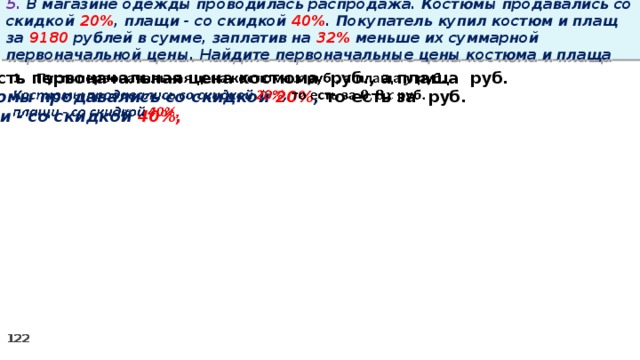 5. В магазине одежды проводилась распродажа. Костюмы продавались со скидкой 20% , плащи - со скидкой 40% . Покупатель купил костюм и плащ за 9180 рублей в сумме, заплатив на 32% меньше их суммарной первоначальной цены. Найдите первоначальные цены костюма и плаща Пусть первоначальная цена костюма руб., а плаща руб.   Костюмы продавались со скидкой 20% , то есть за руб. плащи - со скидкой 40%,