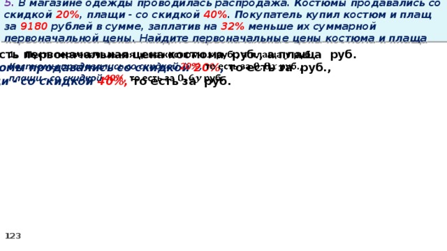 5. В магазине одежды проводилась распродажа. Костюмы продавались со скидкой 20% , плащи - со скидкой 40% . Покупатель купил костюм и плащ за 9180 рублей в сумме, заплатив на 32% меньше их суммарной первоначальной цены. Найдите первоначальные цены костюма и плаща Пусть первоначальная цена костюма руб., а плаща руб.   Костюмы продавались со скидкой 20% , то есть за руб., плащи - со скидкой 40%, то есть за руб.