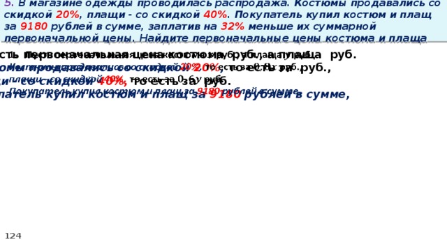 5. В магазине одежды проводилась распродажа. Костюмы продавались со скидкой 20% , плащи - со скидкой 40% . Покупатель купил костюм и плащ за 9180 рублей в сумме, заплатив на 32% меньше их суммарной первоначальной цены. Найдите первоначальные цены костюма и плаща Пусть первоначальная цена костюма руб., а плаща руб.   Костюмы продавались со скидкой 20% , то есть за руб., плащи - со скидкой 40%, то есть за руб. Покупатель купил костюм и плащ за 9180 рублей в сумме,