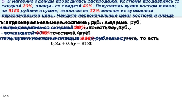 5. В магазине одежды проводилась распродажа. Костюмы продавались со скидкой 20% , плащи - со скидкой 40% . Покупатель купил костюм и плащ за 9180 рублей в сумме, заплатив на 32% меньше их суммарной первоначальной цены. Найдите первоначальные цены костюма и плаща Пусть первоначальная цена костюма руб., а плаща руб.   Костюмы продавались со скидкой 20% , то есть за руб., плащи - со скидкой 40%, то есть за руб. Покупатель купил костюм и плащ за 9180 рублей в сумме, то есть