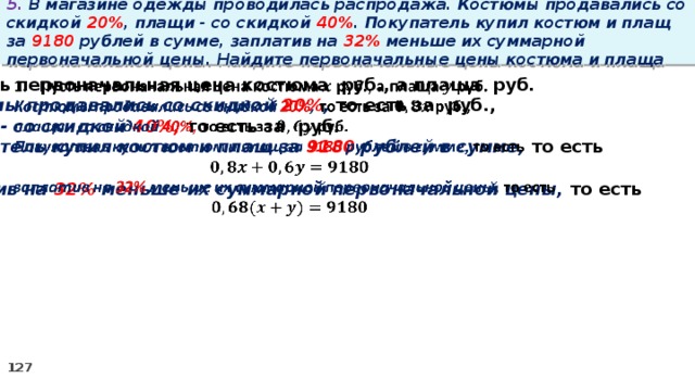 5. В магазине одежды проводилась распродажа. Костюмы продавались со скидкой 20% , плащи - со скидкой 40% . Покупатель купил костюм и плащ за 9180 рублей в сумме, заплатив на 32% меньше их суммарной первоначальной цены. Найдите первоначальные цены костюма и плаща Пусть первоначальная цена костюма руб., а плаща руб.   Костюмы продавались со скидкой 20% , то есть за руб., плащи - со скидкой 40%, то есть за руб. Покупатель купил костюм и плащ за 9180 рублей в сумме, то есть  заплатив на 32% меньше их суммарной первоначальной цены, то есть