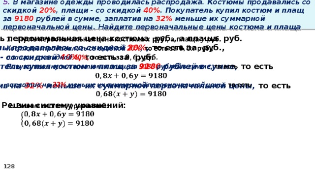 5. В магазине одежды проводилась распродажа. Костюмы продавались со скидкой 20% , плащи - со скидкой 40% . Покупатель купил костюм и плащ за 9180 рублей в сумме, заплатив на 32% меньше их суммарной первоначальной цены. Найдите первоначальные цены костюма и плаща Пусть первоначальная цена костюма руб., а плаща руб.   Костюмы продавались со скидкой 20% , то есть за руб., плащи - со скидкой 40%, то есть за руб. Покупатель купил костюм и плащ за 9180 рублей в сумме, то есть  заплатив на 32% меньше их суммарной первоначальной цены, то есть  2. Решим систему уравнений:  