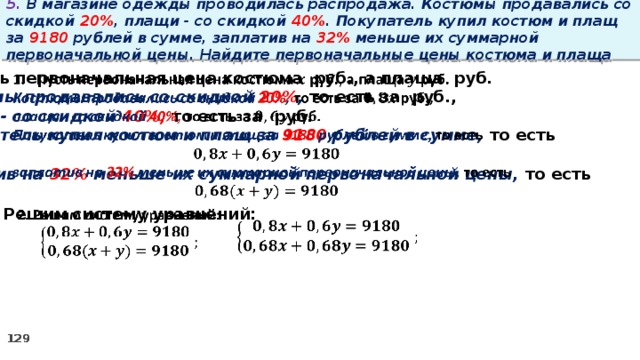 5. В магазине одежды проводилась распродажа. Костюмы продавались со скидкой 20% , плащи - со скидкой 40% . Покупатель купил костюм и плащ за 9180 рублей в сумме, заплатив на 32% меньше их суммарной первоначальной цены. Найдите первоначальные цены костюма и плаща Пусть первоначальная цена костюма руб., а плаща руб.   Костюмы продавались со скидкой 20% , то есть за руб., плащи - со скидкой 40%, то есть за руб. Покупатель купил костюм и плащ за 9180 рублей в сумме, то есть  заплатив на 32% меньше их суммарной первоначальной цены, то есть    2. Решим систему уравнений:   