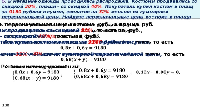 5. В магазине одежды проводилась распродажа. Костюмы продавались со скидкой 20% , плащи - со скидкой 40% . Покупатель купил костюм и плащ за 9180 рублей в сумме, заплатив на 32% меньше их суммарной первоначальной цены. Найдите первоначальные цены костюма и плаща   Пусть первоначальная цена костюма руб., а плаща руб. Костюмы продавались со скидкой 20% , то есть за руб., плащи - со скидкой 40%, то есть за руб. Покупатель купил костюм и плащ за 9180 рублей в сумме, то есть  заплатив на 32% меньше их суммарной первоначальной цены, то есть  2. Решим систему уравнений:        