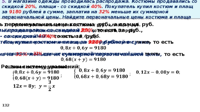 5. В магазине одежды проводилась распродажа. Костюмы продавались со скидкой 20% , плащи - со скидкой 40% . Покупатель купил костюм и плащ за 9180 рублей в сумме, заплатив на 32% меньше их суммарной первоначальной цены. Найдите первоначальные цены костюма и плаща   Пусть первоначальная цена костюма руб., а плаща руб. Костюмы продавались со скидкой 20% , то есть за руб., плащи - со скидкой 40%, то есть за руб. Покупатель купил костюм и плащ за 9180 рублей в сумме, то есть  заплатив на 32% меньше их суммарной первоначальной цены, то есть  2. Решим систему уравнений:          