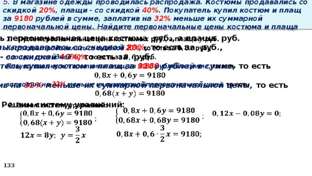 5. В магазине одежды проводилась распродажа. Костюмы продавались со скидкой 20% , плащи - со скидкой 40% . Покупатель купил костюм и плащ за 9180 рублей в сумме, заплатив на 32% меньше их суммарной первоначальной цены. Найдите первоначальные цены костюма и плаща   Пусть первоначальная цена костюма руб., а плаща руб. Костюмы продавались со скидкой 20% , то есть за руб., плащи - со скидкой 40%, то есть за руб. Покупатель купил костюм и плащ за 9180 рублей в сумме, то есть  заплатив на 32% меньше их суммарной первоначальной цены, то есть  2. Решим систему уравнений:            