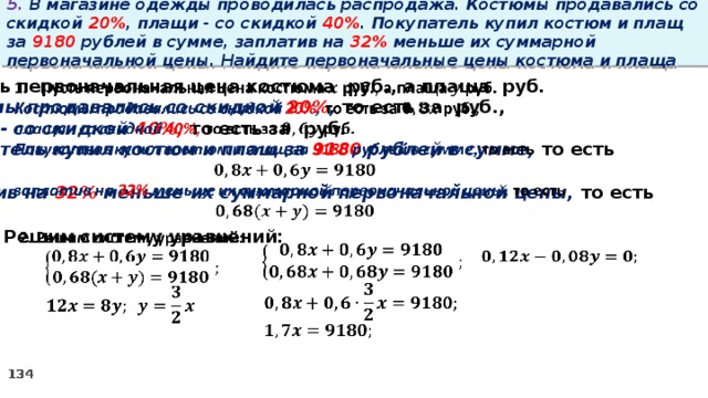 5. В магазине одежды проводилась распродажа. Костюмы продавались со скидкой 20% , плащи - со скидкой 40% . Покупатель купил костюм и плащ за 9180 рублей в сумме, заплатив на 32% меньше их суммарной первоначальной цены. Найдите первоначальные цены костюма и плаща   Пусть первоначальная цена костюма руб., а плаща руб. Костюмы продавались со скидкой 20% , то есть за руб., плащи - со скидкой 40%, то есть за руб. Покупатель купил костюм и плащ за 9180 рублей в сумме, то есть  заплатив на 32% меньше их суммарной первоначальной цены, то есть    2. Решим систему уравнений:             