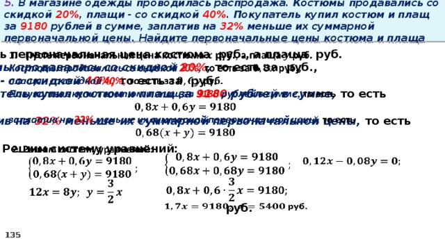 5. В магазине одежды проводилась распродажа. Костюмы продавались со скидкой 20% , плащи - со скидкой 40% . Покупатель купил костюм и плащ за 9180 рублей в сумме, заплатив на 32% меньше их суммарной первоначальной цены. Найдите первоначальные цены костюма и плаща   Пусть первоначальная цена костюма руб., а плаща руб. Костюмы продавались со скидкой 20% , то есть за руб., плащи - со скидкой 40%, то есть за руб. Покупатель купил костюм и плащ за 9180 рублей в сумме, то есть  заплатив на 32% меньше их суммарной первоначальной цены, то есть  2. Решим систему уравнений:               руб.  