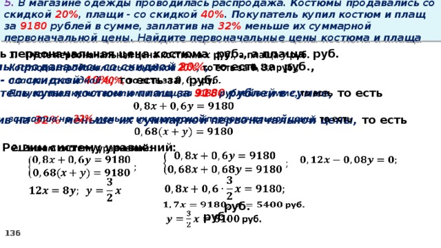 5. В магазине одежды проводилась распродажа. Костюмы продавались со скидкой 20% , плащи - со скидкой 40% . Покупатель купил костюм и плащ за 9180 рублей в сумме, заплатив на 32% меньше их суммарной первоначальной цены. Найдите первоначальные цены костюма и плаща   Пусть первоначальная цена костюма руб., а плаща руб. Костюмы продавались со скидкой 20% , то есть за руб., плащи - со скидкой 40%, то есть за руб. Покупатель купил костюм и плащ за 9180 рублей в сумме, то есть  заплатив на 32% меньше их суммарной первоначальной цены, то есть  2. Решим систему уравнений:               руб.    руб.  