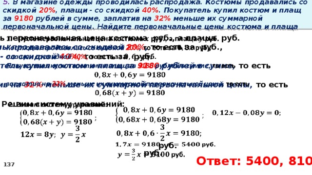 5. В магазине одежды проводилась распродажа. Костюмы продавались со скидкой 20% , плащи - со скидкой 40% . Покупатель купил костюм и плащ за 9180 рублей в сумме, заплатив на 32% меньше их суммарной первоначальной цены. Найдите первоначальные цены костюма и плаща   Пусть первоначальная цена костюма руб., а плаща руб. Костюмы продавались со скидкой 20% , то есть за руб., плащи - со скидкой 40%, то есть за руб. Покупатель купил костюм и плащ за 9180 рублей в сумме, то есть  заплатив на 32% меньше их суммарной первоначальной цены, то есть    2. Решим систему уравнений:             руб.    руб.   Ответ: 5400, 8100