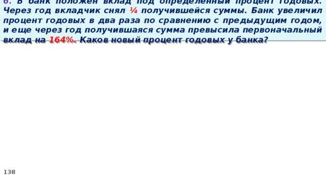 6. В банк положен вклад под определенный процент годовых. Через год вкладчик снял ¼ получившейся суммы. Банк увеличил процент годовых в два раза по сравнению с предыдущим годом, и еще через год получившаяся сумма превысила первоначальный вклад на 164%. Каков новый процент годовых у банка?