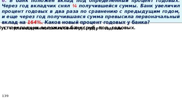 6. В банк положен вклад под определенный процент годовых. Через год вкладчик снял ¼ получившейся суммы. Банк увеличил процент годовых в два раза по сравнению с предыдущим годом, и еще через год получившаяся сумма превысила первоначальный вклад на 164%. Каков новый процент годовых у банка? Пусть вкладчик положил в банк руб. под годовых.  