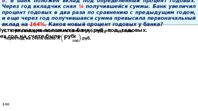 6. В банк положен вклад под определенный процент годовых. Через год вкладчик снял ¼ получившейся суммы. Банк увеличил процент годовых в два раза по сравнению с предыдущим годом, и еще через год получившаяся сумма превысила первоначальный вклад на 164%. Каков новый процент годовых у банка? Пусть вкладчик положил в банк руб. под годовых.   Через год на счете было руб.