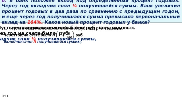 6. В банк положен вклад под определенный процент годовых. Через год вкладчик снял ¼ получившейся суммы. Банк увеличил процент годовых в два раза по сравнению с предыдущим годом, и еще через год получившаяся сумма превысила первоначальный вклад на 164%. Каков новый процент годовых у банка? Пусть вкладчик положил в банк руб. под годовых.   Через год на счете было руб. Вкладчик снял ¼ получившейся суммы,