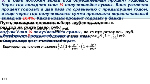 6. В банк положен вклад под определенный процент годовых. Через год вкладчик снял ¼ получившейся суммы. Банк увеличил процент годовых в два раза по сравнению с предыдущим годом, и еще через год получившаяся сумма превысила первоначальный вклад на 164%. Каков новый процент годовых у банка? Пусть вкладчик положил в банк руб. под годовых.   Через год на счете было руб. Вкладчик снял ¼ получившейся суммы, на счете осталось руб. Банк увеличил процент годовых в два раза. Еще через год на счете оказалось