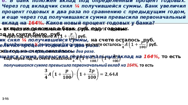 6. В банк положен вклад под определенный процент годовых. Через год вкладчик снял ¼ получившейся суммы. Банк увеличил процент годовых в два раза по сравнению с предыдущим годом, и еще через год получившаяся сумма превысила первоначальный вклад на 164%. Каков новый процент годовых у банка? Пусть вкладчик положил в банк руб. под годовых.   Через год на счете было руб. Вкладчик снял ¼ получившейся суммы, на счете осталось руб. Банк увеличил процент годовых в два раза. Еще через год на счете оказалось получившаяся сумма превысила первоначальный вклад на 164%, то есть