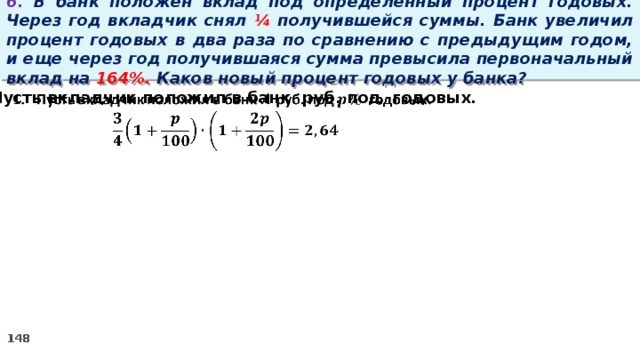 6. В банк положен вклад под определенный процент годовых. Через год вкладчик снял ¼ получившейся суммы. Банк увеличил процент годовых в два раза по сравнению с предыдущим годом, и еще через год получившаяся сумма превысила первоначальный вклад на 164%. Каков новый процент годовых у банка? Пусть вкладчик положил в банк руб. под годовых.  