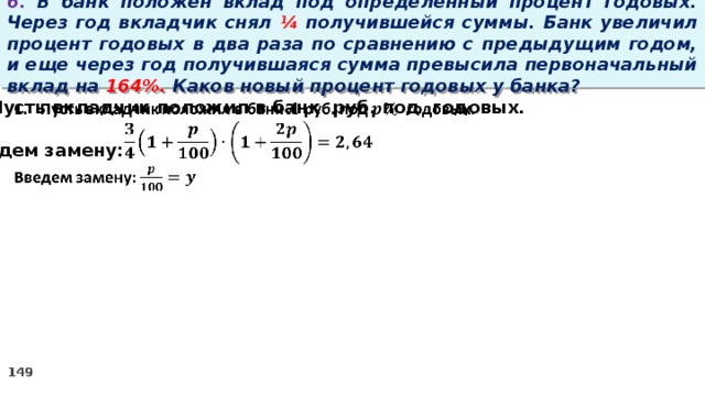 6. В банк положен вклад под определенный процент годовых. Через год вкладчик снял ¼ получившейся суммы. Банк увеличил процент годовых в два раза по сравнению с предыдущим годом, и еще через год получившаяся сумма превысила первоначальный вклад на 164%. Каков новый процент годовых у банка? Пусть вкладчик положил в банк руб. под годовых.    Введем замену: