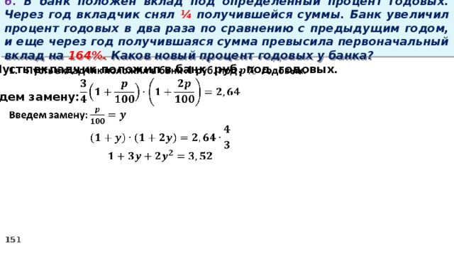 6. В банк положен вклад под определенный процент годовых. Через год вкладчик снял ¼ получившейся суммы. Банк увеличил процент годовых в два раза по сравнению с предыдущим годом, и еще через год получившаяся сумма превысила первоначальный вклад на 164%. Каков новый процент годовых у банка? Пусть вкладчик положил в банк руб. под годовых.    Введем замену: